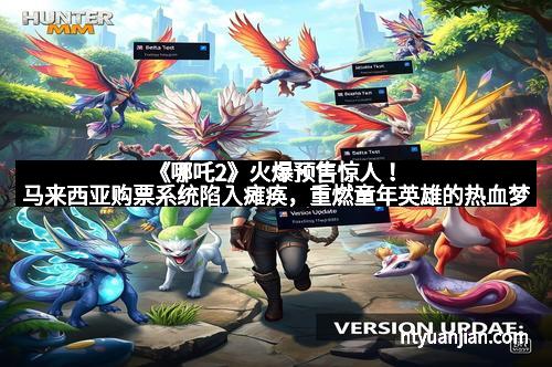 《哪吒2》火爆预售惊人！马来西亚购票系统陷入瘫痪，重燃童年英雄的热血梦